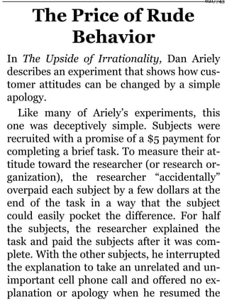 The Price of Rude
Behavior
In The Upside of Irrationality, Dan Ariely
describes an experiment that shows how cus-
tomer attitudes can be changed by a simple
apology.
Like many of Ariely’s experiments, this
one was deceptively simple. Subjects were
recruited with a promise of a $5 payment for
completing a brief task. To measure their at-
titude toward the researcher (or research or-
ganization), the researcher “accidentally”
overpaid each subject by a few dollars at the
end of the task in a way that the subject
could easily pocket the difference. For half
the subjects, the researcher explained the
task and paid the subjects after it was com-
plete. With the other subjects, he interrupted
the explanation to take an unrelated and un-
important cell phone call and offered no ex-
planation or apology when he resumed the
621/743
 