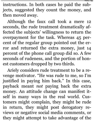 instructions. In both cases he paid the sub-
jects, suggested they count the money, and
then moved away.
Although the faux call took a mere 12
seconds, the rude treatment dramatically af-
fected the subjects’ willingness to return the
overpayment for the task. Whereas 45 per-
cent of the regular group pointed out the er-
ror and returned the extra money, just 14
percent of the phone call group did so. A few
seconds of rudeness, and the portion of hon-
est customers dropped by two thirds.
Ariely considers rude treatment to be a re-
venge motivator. “He was rude to me, so I’m
justified in paying him back.” In this case,
payback meant not paying back the extra
money. An attitude change can manifest it-
self in many ways in the real world. Cus-
tomers might complain, they might be rude
in return, they might post derogatory re-
views or negative social media comments, or
they might attempt to take advantage of the
622/743
 