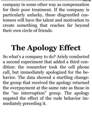 company in some other way as compensation
for their poor treatment. If the company is
particularly unlucky, these disgruntled cus-
tomers will have the talent and motivation to
create something that reaches far beyond
their own circle of friends.
The Apology Effect
So what’s a company to do? Ariely conducted
a second experiment that added a third con-
dition: the researcher took the cell phone
call, but immediately apologized for the be-
havior. The data showed a startling change:
the group that received the apology returned
the overpayment at the same rate as those in
the “no interruption” group. The apology
negated the effect of the rude behavior im-
mediately preceding it.
623/743
 
