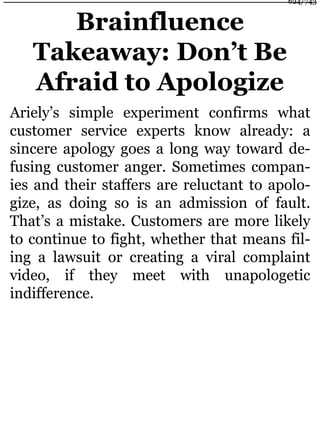 Brainfluence
Takeaway: Don’t Be
Afraid to Apologize
Ariely’s simple experiment confirms what
customer service experts know already: a
sincere apology goes a long way toward de-
fusing customer anger. Sometimes compan-
ies and their staffers are reluctant to apolo-
gize, as doing so is an admission of fault.
That’s a mistake. Customers are more likely
to continue to fight, whether that means fil-
ing a lawsuit or creating a viral complaint
video, if they meet with unapologetic
indifference.
624/743
 