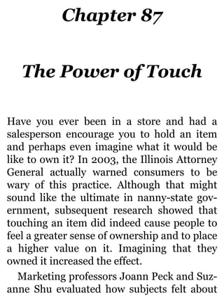 Chapter 87
The Power of Touch
Have you ever been in a store and had a
salesperson encourage you to hold an item
and perhaps even imagine what it would be
like to own it? In 2003, the Illinois Attorney
General actually warned consumers to be
wary of this practice. Although that might
sound like the ultimate in nanny-state gov-
ernment, subsequent research showed that
touching an item did indeed cause people to
feel a greater sense of ownership and to place
a higher value on it. Imagining that they
owned it increased the effect.
Marketing professors Joann Peck and Suz-
anne Shu evaluated how subjects felt about
 