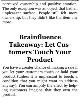 perceived ownership and positive emotion.
The only exception was an object that had an
unpleasant surface. People still felt more
ownership, but they didn’t like the item any
more.
Brainfluence
Takeaway: Let Cus-
tomers Touch Your
Product
You have a greater chance of making a sale if
you let your customers touch or hold your
product (unless it is unpleasant to touch, a
condition that you might want to address
anyway). You can amplify the effect by help-
ing customers imagine that they own the
product.
627/743
 