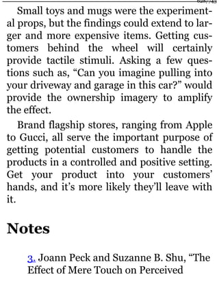 Small toys and mugs were the experiment-
al props, but the findings could extend to lar-
ger and more expensive items. Getting cus-
tomers behind the wheel will certainly
provide tactile stimuli. Asking a few ques-
tions such as, “Can you imagine pulling into
your driveway and garage in this car?” would
provide the ownership imagery to amplify
the effect.
Brand flagship stores, ranging from Apple
to Gucci, all serve the important purpose of
getting potential customers to handle the
products in a controlled and positive setting.
Get your product into your customers’
hands, and it’s more likely they’ll leave with
it.
Notes
3. Joann Peck and Suzanne B. Shu, “The
Effect of Mere Touch on Perceived
628/743
 