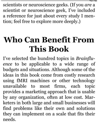 scientists or neuroscience geeks. (If you are a
scientist or neuroscience geek, I’ve included
a reference for just about every study I men-
tion; feel free to explore more deeply.)
Who Can Benefit From
This Book
I’ve selected the hundred topics in Brainflu-
ence to be applicable to a wide range of
budgets and situations. Although some of the
ideas in this book come from costly research
using fMRI machines or other technology
unavailable to most firms, each topic
provides a marketing approach that is usable
by any organization, often at low cost. Mar-
keters in both large and small businesses will
find problems like their own and solutions
they can implement on a scale that fits their
needs.
63/743
 