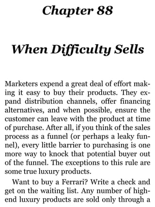 Chapter 88
When Difficulty Sells
Marketers expend a great deal of effort mak-
ing it easy to buy their products. They ex-
pand distribution channels, offer financing
alternatives, and when possible, ensure the
customer can leave with the product at time
of purchase. After all, if you think of the sales
process as a funnel (or perhaps a leaky fun-
nel), every little barrier to purchasing is one
more way to knock that potential buyer out
of the funnel. The exceptions to this rule are
some true luxury products.
Want to buy a Ferrari? Write a check and
get on the waiting list. Any number of high-
end luxury products are sold only through a
 