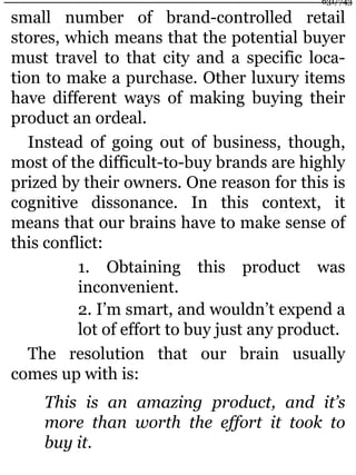small number of brand-controlled retail
stores, which means that the potential buyer
must travel to that city and a specific loca-
tion to make a purchase. Other luxury items
have different ways of making buying their
product an ordeal.
Instead of going out of business, though,
most of the difficult-to-buy brands are highly
prized by their owners. One reason for this is
cognitive dissonance. In this context, it
means that our brains have to make sense of
this conflict:
1. Obtaining this product was
inconvenient.
2. I’m smart, and wouldn’t expend a
lot of effort to buy just any product.
The resolution that our brain usually
comes up with is:
This is an amazing product, and it’s
more than worth the effort it took to
buy it.
631/743
 