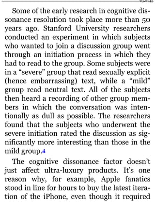 Some of the early research in cognitive dis-
sonance resolution took place more than 50
years ago. Stanford University researchers
conducted an experiment in which subjects
who wanted to join a discussion group went
through an initiation process in which they
had to read to the group. Some subjects were
in a “severe” group that read sexually explicit
(hence embarrassing) text, while a “mild”
group read neutral text. All of the subjects
then heard a recording of other group mem-
bers in which the conversation was inten-
tionally as dull as possible. The researchers
found that the subjects who underwent the
severe initiation rated the discussion as sig-
nificantly more interesting than those in the
mild group.4
The cognitive dissonance factor doesn’t
just affect ultra-luxury products. It’s one
reason why, for example, Apple fanatics
stood in line for hours to buy the latest itera-
tion of the iPhone, even though it required
632/743
 