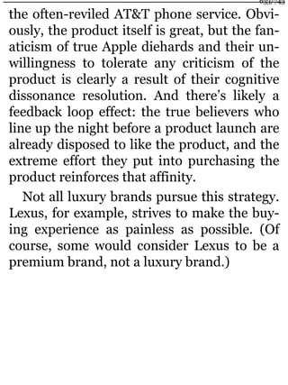 the often-reviled AT&T phone service. Obvi-
ously, the product itself is great, but the fan-
aticism of true Apple diehards and their un-
willingness to tolerate any criticism of the
product is clearly a result of their cognitive
dissonance resolution. And there’s likely a
feedback loop effect: the true believers who
line up the night before a product launch are
already disposed to like the product, and the
extreme effort they put into purchasing the
product reinforces that affinity.
Not all luxury brands pursue this strategy.
Lexus, for example, strives to make the buy-
ing experience as painless as possible. (Of
course, some would consider Lexus to be a
premium brand, not a luxury brand.)
633/743
 