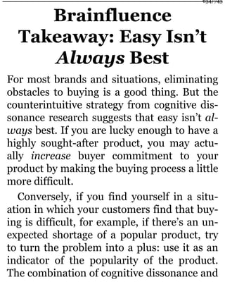 Brainfluence
Takeaway: Easy Isn’t
Always Best
For most brands and situations, eliminating
obstacles to buying is a good thing. But the
counterintuitive strategy from cognitive dis-
sonance research suggests that easy isn’t al-
ways best. If you are lucky enough to have a
highly sought-after product, you may actu-
ally increase buyer commitment to your
product by making the buying process a little
more difficult.
Conversely, if you find yourself in a situ-
ation in which your customers find that buy-
ing is difficult, for example, if there’s an un-
expected shortage of a popular product, try
to turn the problem into a plus: use it as an
indicator of the popularity of the product.
The combination of cognitive dissonance and
634/743
 