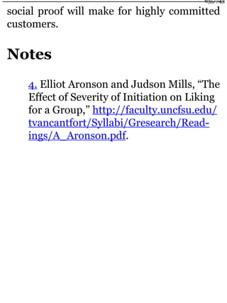 social proof will make for highly committed
customers.
Notes
4. Elliot Aronson and Judson Mills, “The
Effect of Severity of Initiation on Liking
for a Group,” http://faculty.uncfsu.edu/
tvancantfort/Syllabi/Gresearch/Read-
ings/A_Aronson.pdf.
635/743
 