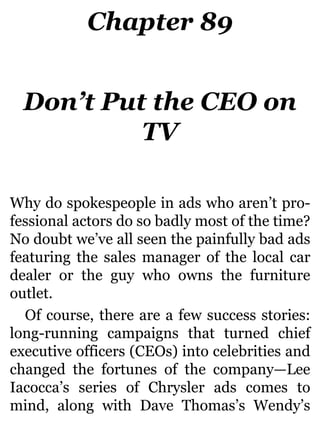 Chapter 89
Don’t Put the CEO on
TV
Why do spokespeople in ads who aren’t pro-
fessional actors do so badly most of the time?
No doubt we’ve all seen the painfully bad ads
featuring the sales manager of the local car
dealer or the guy who owns the furniture
outlet.
Of course, there are a few success stories:
long-running campaigns that turned chief
executive officers (CEOs) into celebrities and
changed the fortunes of the company—Lee
Iacocca’s series of Chrysler ads comes to
mind, along with Dave Thomas’s Wendy’s
 
