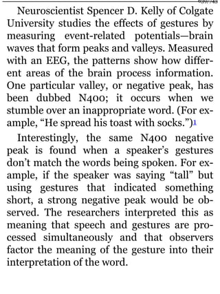 Neuroscientist Spencer D. Kelly of Colgate
University studies the effects of gestures by
measuring event-related potentials—brain
waves that form peaks and valleys. Measured
with an EEG, the patterns show how differ-
ent areas of the brain process information.
One particular valley, or negative peak, has
been dubbed N400; it occurs when we
stumble over an inappropriate word. (For ex-
ample, “He spread his toast with socks.”)1
Interestingly, the same N400 negative
peak is found when a speaker’s gestures
don’t match the words being spoken. For ex-
ample, if the speaker was saying “tall” but
using gestures that indicated something
short, a strong negative peak would be ob-
served. The researchers interpreted this as
meaning that speech and gestures are pro-
cessed simultaneously and that observers
factor the meaning of the gesture into their
interpretation of the word.
639/743
 