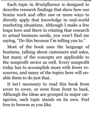 Each topic in Brainfluence is designed to
describe research findings that show how our
brains work and offer one or more ways to
directly apply that knowledge to real-world
marketing situations. Although I make a few
leaps here and there in relating that research
to actual business needs, you won’t find me
saying, “Do this because I’m telling you to.”
Most of the book uses the language of
business, talking about customers and sales,
but many of the concepts are applicable to
the nonprofit sector as well. Every nonprofit
today has to accomplish more with fewer re-
sources, and many of the topics here will en-
able them to do just that.
It isn’t necessary to read this book from
cover to cover, or even from front to back.
Although the ideas are grouped in major cat-
egories, each topic stands on its own. Feel
free to browse as you like.
64/743
 