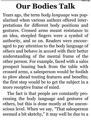 Our Bodies Talk
Years ago, the term body language was pop-
ularized when various authors offered inter-
pretations for different body positions and
gestures. Crossed arms meant resistance to
an idea, steepled fingers were a symbol of
authority, and so on. Readers were encour-
aged to pay attention to the body language of
others and behave in accord with their better
understanding of the mental frame of the
other person. For example, faced with a sales
prospect leaning back from the table with
crossed arms, a salesperson would be foolish
to plow ahead touting features and benefits;
the first step would be to get the subject in a
more receptive frame of mind.
The fact is that people are constantly pro-
cessing the body language and gestures of
others, but this is done mostly at the uncon-
scious level. When we say, “That salesperson
seemed a bit sketchy,” it may well be due to a
640/743
 