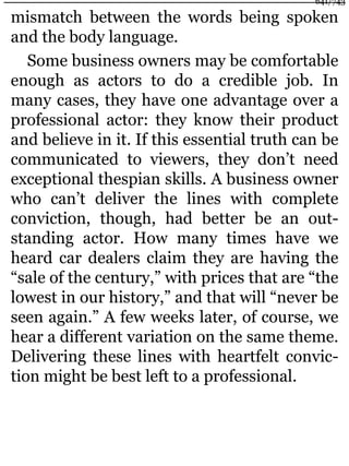 mismatch between the words being spoken
and the body language.
Some business owners may be comfortable
enough as actors to do a credible job. In
many cases, they have one advantage over a
professional actor: they know their product
and believe in it. If this essential truth can be
communicated to viewers, they don’t need
exceptional thespian skills. A business owner
who can’t deliver the lines with complete
conviction, though, had better be an out-
standing actor. How many times have we
heard car dealers claim they are having the
“sale of the century,” with prices that are “the
lowest in our history,” and that will “never be
seen again.” A few weeks later, of course, we
hear a different variation on the same theme.
Delivering these lines with heartfelt convic-
tion might be best left to a professional.
641/743
 