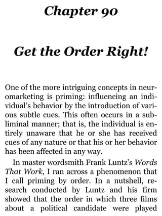 Chapter 90
Get the Order Right!
One of the more intriguing concepts in neur-
omarketing is priming: influencing an indi-
vidual’s behavior by the introduction of vari-
ous subtle cues. This often occurs in a sub-
liminal manner; that is, the individual is en-
tirely unaware that he or she has received
cues of any nature or that his or her behavior
has been affected in any way.
In master wordsmith Frank Luntz’s Words
That Work, I ran across a phenomenon that
I call priming by order. In a nutshell, re-
search conducted by Luntz and his firm
showed that the order in which three films
about a political candidate were played
 