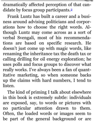 dramatically affected perception of that can-
didate by focus group participants.2
Frank Luntz has built a career and a busi-
ness around advising politicians and corpor-
ations how to choose the right words. Al-
though Luntz may come across as a sort of
verbal Svengali, most of his recommenda-
tions are based on specific research. He
doesn’t just come up with magic words, like
renaming the inheritance tax the death tax or
calling drilling for oil energy exploration; he
uses polls and focus groups to discover what
really works. I’ve always been a fan of quant-
itative marketing, so when someone backs
up the claims with hard numbers, I tend to
listen.
The kind of priming I talk about elsewhere
in this book is extremely subtle: individuals
are exposed, say, to words or pictures with
no particular attention drawn to them.
Often, the loaded words or images seem to
be part of the general background or are
645/743
 