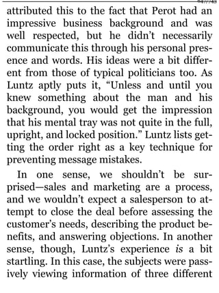 attributed this to the fact that Perot had an
impressive business background and was
well respected, but he didn’t necessarily
communicate this through his personal pres-
ence and words. His ideas were a bit differ-
ent from those of typical politicians too. As
Luntz aptly puts it, “Unless and until you
knew something about the man and his
background, you would get the impression
that his mental tray was not quite in the full,
upright, and locked position.” Luntz lists get-
ting the order right as a key technique for
preventing message mistakes.
In one sense, we shouldn’t be sur-
prised—sales and marketing are a process,
and we wouldn’t expect a salesperson to at-
tempt to close the deal before assessing the
customer’s needs, describing the product be-
nefits, and answering objections. In another
sense, though, Luntz’s experience is a bit
startling. In this case, the subjects were pass-
ively viewing information of three different
647/743
 