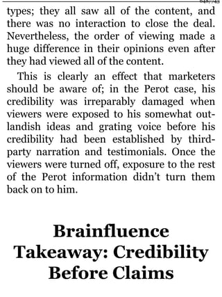 types; they all saw all of the content, and
there was no interaction to close the deal.
Nevertheless, the order of viewing made a
huge difference in their opinions even after
they had viewed all of the content.
This is clearly an effect that marketers
should be aware of; in the Perot case, his
credibility was irreparably damaged when
viewers were exposed to his somewhat out-
landish ideas and grating voice before his
credibility had been established by third-
party narration and testimonials. Once the
viewers were turned off, exposure to the rest
of the Perot information didn’t turn them
back on to him.
Brainfluence
Takeaway: Credibility
Before Claims
648/743
 