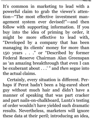 It’s common in marketing to lead with a
powerful claim to grab the viewer’s atten-
tion—“The most effective investment man-
agement system ever devised!”—and then
follow with supporting information. If you
buy into the idea of priming by order, it
might be more effective to lead with,
“Developed by a company that has been
managing its clients’ money for more than
150 years . . .” or “Described by former
Federal Reserve Chairman Alan Greenspan
as ‘an amazing breakthrough that even I can
be exuberant about . . .’ ” and then segue into
the actual claims.
Certainly, every situation is different. Per-
haps if Perot hadn’t been a big-eared short
guy without much hair and didn’t have a
manner of speaking that was part cracker
and part nails-on-chalkboard, Luntz’s testing
of order wouldn’t have yielded such dramatic
results. Nevertheless, marketers will ignore
these data at their peril; introducing an idea,
649/743
 