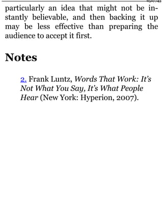particularly an idea that might not be in-
stantly believable, and then backing it up
may be less effective than preparing the
audience to accept it first.
Notes
2. Frank Luntz, Words That Work: It’s
Not What You Say, It’s What People
Hear (New York: Hyperion, 2007).
650/743
 