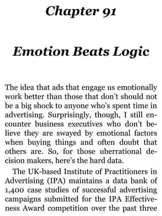 Chapter 91
Emotion Beats Logic
The idea that ads that engage us emotionally
work better than those that don’t should not
be a big shock to anyone who’s spent time in
advertising. Surprisingly, though, I still en-
counter business executives who don’t be-
lieve they are swayed by emotional factors
when buying things and often doubt that
others are. So, for those uberrational de-
cision makers, here’s the hard data.
The UK-based Institute of Practitioners in
Advertising (IPA) maintains a data bank of
1,400 case studies of successful advertising
campaigns submitted for the IPA Effective-
ness Award competition over the past three
 