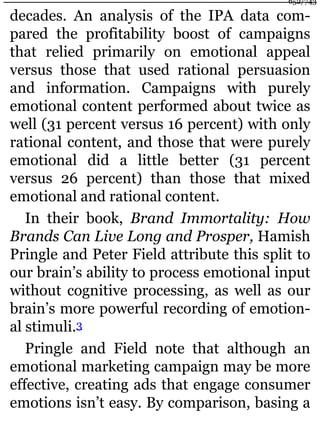 decades. An analysis of the IPA data com-
pared the profitability boost of campaigns
that relied primarily on emotional appeal
versus those that used rational persuasion
and information. Campaigns with purely
emotional content performed about twice as
well (31 percent versus 16 percent) with only
rational content, and those that were purely
emotional did a little better (31 percent
versus 26 percent) than those that mixed
emotional and rational content.
In their book, Brand Immortality: How
Brands Can Live Long and Prosper, Hamish
Pringle and Peter Field attribute this split to
our brain’s ability to process emotional input
without cognitive processing, as well as our
brain’s more powerful recording of emotion-
al stimuli.3
Pringle and Field note that although an
emotional marketing campaign may be more
effective, creating ads that engage consumer
emotions isn’t easy. By comparison, basing a
652/743
 