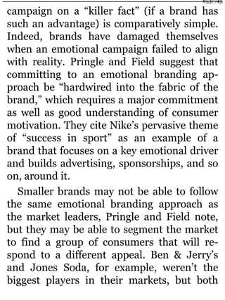 campaign on a “killer fact” (if a brand has
such an advantage) is comparatively simple.
Indeed, brands have damaged themselves
when an emotional campaign failed to align
with reality. Pringle and Field suggest that
committing to an emotional branding ap-
proach be “hardwired into the fabric of the
brand,” which requires a major commitment
as well as good understanding of consumer
motivation. They cite Nike’s pervasive theme
of “success in sport” as an example of a
brand that focuses on a key emotional driver
and builds advertising, sponsorships, and so
on, around it.
Smaller brands may not be able to follow
the same emotional branding approach as
the market leaders, Pringle and Field note,
but they may be able to segment the market
to find a group of consumers that will re-
spond to a different appeal. Ben & Jerry’s
and Jones Soda, for example, weren’t the
biggest players in their markets, but both
653/743
 