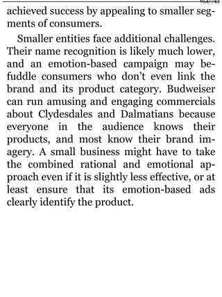 achieved success by appealing to smaller seg-
ments of consumers.
Smaller entities face additional challenges.
Their name recognition is likely much lower,
and an emotion-based campaign may be-
fuddle consumers who don’t even link the
brand and its product category. Budweiser
can run amusing and engaging commercials
about Clydesdales and Dalmatians because
everyone in the audience knows their
products, and most know their brand im-
agery. A small business might have to take
the combined rational and emotional ap-
proach even if it is slightly less effective, or at
least ensure that its emotion-based ads
clearly identify the product.
654/743
 