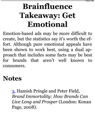 Brainfluence
Takeaway: Get
Emotional
Emotion-based ads may be more difficult to
create, but the statistics say it’s worth the ef-
fort. Although pure emotional appeals have
been shown to work best, using a dual ap-
proach that includes some facts may be best
for brands that aren’t well known to
consumers.
Notes
3. Hamish Pringle and Peter Field,
Brand Immortality: How Brands Can
Live Long and Prosper (London: Konan
Page, 2008).
655/743
 