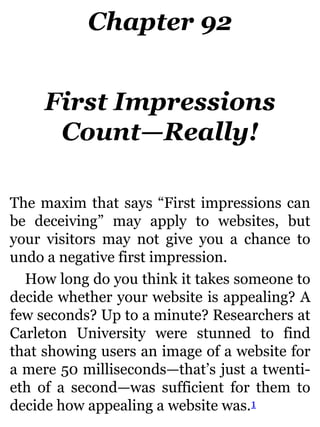 Chapter 92
First Impressions
Count—Really!
The maxim that says “First impressions can
be deceiving” may apply to websites, but
your visitors may not give you a chance to
undo a negative first impression.
How long do you think it takes someone to
decide whether your website is appealing? A
few seconds? Up to a minute? Researchers at
Carleton University were stunned to find
that showing users an image of a website for
a mere 50 milliseconds—that’s just a twenti-
eth of a second—was sufficient for them to
decide how appealing a website was.1
 