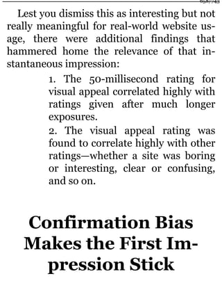 Lest you dismiss this as interesting but not
really meaningful for real-world website us-
age, there were additional findings that
hammered home the relevance of that in-
stantaneous impression:
1. The 50-millisecond rating for
visual appeal correlated highly with
ratings given after much longer
exposures.
2. The visual appeal rating was
found to correlate highly with other
ratings—whether a site was boring
or interesting, clear or confusing,
and so on.
Confirmation Bias
Makes the First Im-
pression Stick
658/743
 