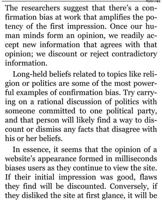 The researchers suggest that there’s a con-
firmation bias at work that amplifies the po-
tency of the first impression. Once our hu-
man minds form an opinion, we readily ac-
cept new information that agrees with that
opinion; we discount or reject contradictory
information.
Long-held beliefs related to topics like reli-
gion or politics are some of the most power-
ful examples of confirmation bias. Try carry-
ing on a rational discussion of politics with
someone committed to one political party,
and that person will likely find a way to dis-
count or dismiss any facts that disagree with
his or her beliefs.
In essence, it seems that the opinion of a
website’s appearance formed in milliseconds
biases users as they continue to view the site.
If their initial impression was good, flaws
they find will be discounted. Conversely, if
they disliked the site at first glance, it will be
659/743
 
