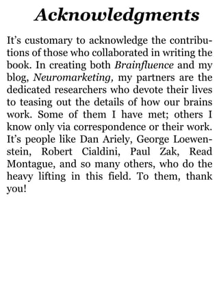 Acknowledgments
It’s customary to acknowledge the contribu-
tions of those who collaborated in writing the
book. In creating both Brainfluence and my
blog, Neuromarketing, my partners are the
dedicated researchers who devote their lives
to teasing out the details of how our brains
work. Some of them I have met; others I
know only via correspondence or their work.
It’s people like Dan Ariely, George Loewen-
stein, Robert Cialdini, Paul Zak, Read
Montague, and so many others, who do the
heavy lifting in this field. To them, thank
you!
 