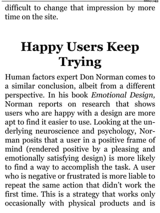 difficult to change that impression by more
time on the site.
Happy Users Keep
Trying
Human factors expert Don Norman comes to
a similar conclusion, albeit from a different
perspective. In his book Emotional Design,
Norman reports on research that shows
users who are happy with a design are more
apt to find it easier to use. Looking at the un-
derlying neuroscience and psychology, Nor-
man posits that a user in a positive frame of
mind (rendered positive by a pleasing and
emotionally satisfying design) is more likely
to find a way to accomplish the task. A user
who is negative or frustrated is more liable to
repeat the same action that didn’t work the
first time. This is a strategy that works only
occasionally with physical products and is
660/743
 