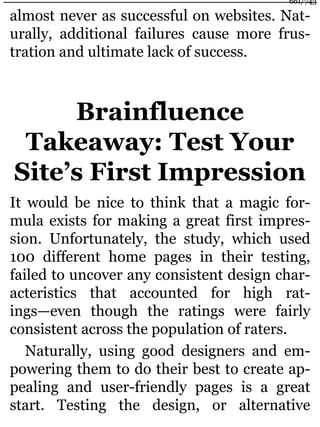 almost never as successful on websites. Nat-
urally, additional failures cause more frus-
tration and ultimate lack of success.
Brainfluence
Takeaway: Test Your
Site’s First Impression
It would be nice to think that a magic for-
mula exists for making a great first impres-
sion. Unfortunately, the study, which used
100 different home pages in their testing,
failed to uncover any consistent design char-
acteristics that accounted for high rat-
ings—even though the ratings were fairly
consistent across the population of raters.
Naturally, using good designers and em-
powering them to do their best to create ap-
pealing and user-friendly pages is a great
start. Testing the design, or alternative
661/743
 