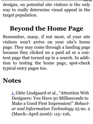 designs, on potential site visitors is the only
way to really determine visual appeal in the
target population.
Beyond the Home Page
Remember, many, if not most, of your site
visitors won’t arrive on your site’s home
page. They may come through a landing page
because they clicked on a paid ad or a con-
tent page that turned up in a search. In addi-
tion to testing the home page, spot-check
typical entry pages too.
Notes
1. Gitte Lindgaard et al., “Attention Web
Designers: You Have 50 Milliseconds to
Make a Good First Impression!” Behavi-
or and Information Technology 25 no. 2
(March–April 2006): 115–126,
662/743
 