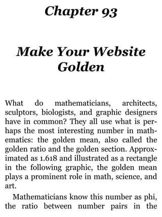 Chapter 93
Make Your Website
Golden
What do mathematicians, architects,
sculptors, biologists, and graphic designers
have in common? They all use what is per-
haps the most interesting number in math-
ematics: the golden mean, also called the
golden ratio and the golden section. Approx-
imated as 1.618 and illustrated as a rectangle
in the following graphic, the golden mean
plays a prominent role in math, science, and
art.
Mathematicians know this number as phi,
the ratio between number pairs in the
 