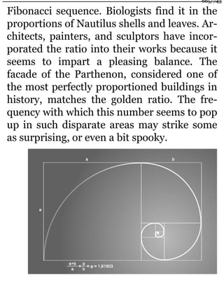 Fibonacci sequence. Biologists find it in the
proportions of Nautilus shells and leaves. Ar-
chitects, painters, and sculptors have incor-
porated the ratio into their works because it
seems to impart a pleasing balance. The
facade of the Parthenon, considered one of
the most perfectly proportioned buildings in
history, matches the golden ratio. The fre-
quency with which this number seems to pop
up in such disparate areas may strike some
as surprising, or even a bit spooky.
665/743
 