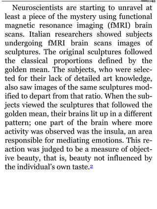 Neuroscientists are starting to unravel at
least a piece of the mystery using functional
magnetic resonance imaging (fMRI) brain
scans. Italian researchers showed subjects
undergoing fMRI brain scans images of
sculptures. The original sculptures followed
the classical proportions defined by the
golden mean. The subjects, who were selec-
ted for their lack of detailed art knowledge,
also saw images of the same sculptures mod-
ified to depart from that ratio. When the sub-
jects viewed the sculptures that followed the
golden mean, their brains lit up in a different
pattern; one part of the brain where more
activity was observed was the insula, an area
responsible for mediating emotions. This re-
action was judged to be a measure of object-
ive beauty, that is, beauty not influenced by
the individual’s own taste.2
666/743
 