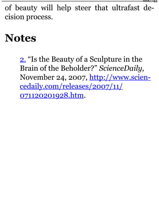 of beauty will help steer that ultrafast de-
cision process.
Notes
2. “Is the Beauty of a Sculpture in the
Brain of the Beholder?” ScienceDaily,
November 24, 2007, http://www.scien-
cedaily.com/releases/2007/11/
071120201928.htm.
668/743
 
