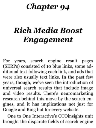 Chapter 94
Rich Media Boost
Engagement
For years, search engine result pages
(SERPs) consisted of 10 blue links, some ad-
ditional text following each link, and ads that
were also usually text links. In the past few
years, though, we’ve seen the introduction of
universal search results that include image
and video results. There’s neuromarketing
research behind this move by the search en-
gines, and it has implications not just for
Google and Bing but for every website.
One to One Interactive’s OTOinsights unit
brought the disparate fields of search engine
 