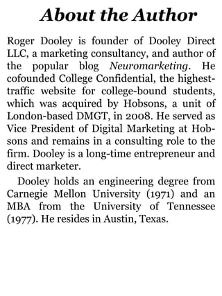About the Author
Roger Dooley is founder of Dooley Direct
LLC, a marketing consultancy, and author of
the popular blog Neuromarketing. He
cofounded College Confidential, the highest-
traffic website for college-bound students,
which was acquired by Hobsons, a unit of
London-based DMGT, in 2008. He served as
Vice President of Digital Marketing at Hob-
sons and remains in a consulting role to the
firm. Dooley is a long-time entrepreneur and
direct marketer.
Dooley holds an engineering degree from
Carnegie Mellon University (1971) and an
MBA from the University of Tennessee
(1977). He resides in Austin, Texas.
 