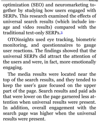 optimization (SEO) and neuromarketing to-
gether by studying how users engaged with
SERPs. This research examined the effects of
universal search results (which include im-
age and video results) compared with the
traditional text-only SERPs.3
OTOinsights used eye tracking, biometric
monitoring, and questionnaires to gauge
user reactions. The findings showed that the
universal SERPs did attract the attention of
the users and were, in fact, more emotionally
engaging.
The media results were located near the
top of the search results, and they tended to
keep the user’s gaze focused on the upper
part of the page. Search results and paid ads
that were lower on the page garnered less at-
tention when universal results were present.
In addition, overall engagement with the
search page was higher when the universal
results were present.
670/743
 