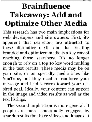 Brainfluence
Takeaway: Add and
Optimize Other Media
This research has two main implications for
web developers and site owners. First, it’s
apparent that searchers are attracted to
these alternative media and that creating
branded and optimized media is a key way of
reaching those searchers. It’s no longer
enough to rely on a top 10 key word ranking
in the text results. These media may be on
your site, or on specialty media sites like
YouTube, but they need to reinforce your
message and lead viewers toward your de-
sired goal. Ideally, your content can appear
in the image and video results as well as the
text listings.
The second implication is more general. If
people are more emotionally engaged by
search results that have videos and images, it
671/743
 