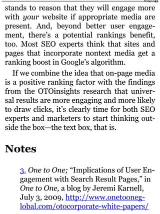 stands to reason that they will engage more
with your website if appropriate media are
present. And, beyond better user engage-
ment, there’s a potential rankings benefit,
too. Most SEO experts think that sites and
pages that incorporate nontext media get a
ranking boost in Google’s algorithm.
If we combine the idea that on-page media
is a positive ranking factor with the findings
from the OTOinsights research that univer-
sal results are more engaging and more likely
to draw clicks, it’s clearly time for both SEO
experts and marketers to start thinking out-
side the box—the text box, that is.
Notes
3. One to One; “Implications of User En-
gagement with Search Result Pages,” in
One to One, a blog by Jeremi Karnell,
July 3, 2009, http://www.onetooneg-
lobal.com/otocorporate-white-papers/
672/743
 