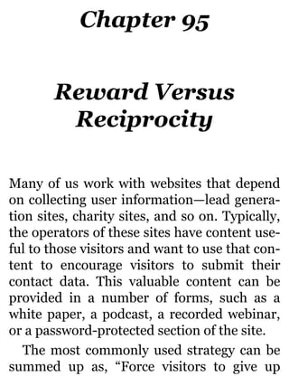 Chapter 95
Reward Versus
Reciprocity
Many of us work with websites that depend
on collecting user information—lead genera-
tion sites, charity sites, and so on. Typically,
the operators of these sites have content use-
ful to those visitors and want to use that con-
tent to encourage visitors to submit their
contact data. This valuable content can be
provided in a number of forms, such as a
white paper, a podcast, a recorded webinar,
or a password-protected section of the site.
The most commonly used strategy can be
summed up as, “Force visitors to give up
 