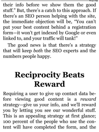 their info before we show them the good
stuff.” But, there’s a catch to this approach. If
there’s an SEO person helping with the site,
the immediate objection will be, “You can’t
put your best content behind a registration
form—it won’t get indexed by Google or even
linked to, and your traffic will tank!”
The good news is that there’s a strategy
that will keep both the SEO experts and the
numbers people happy.
Reciprocity Beats
Reward
Requiring a user to give up contact data be-
fore viewing good content is a reward
strategy—give us your info, and we’ll reward
you by letting you see our wonderful stuff.
This is an appealing strategy at first glance;
100 percent of the people who use the con-
tent will have completed the form, and the
675/743
 