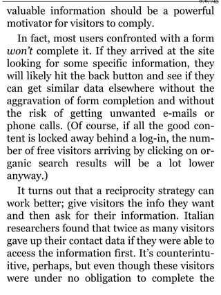 valuable information should be a powerful
motivator for visitors to comply.
In fact, most users confronted with a form
won’t complete it. If they arrived at the site
looking for some specific information, they
will likely hit the back button and see if they
can get similar data elsewhere without the
aggravation of form completion and without
the risk of getting unwanted e-mails or
phone calls. (Of course, if all the good con-
tent is locked away behind a log-in, the num-
ber of free visitors arriving by clicking on or-
ganic search results will be a lot lower
anyway.)
It turns out that a reciprocity strategy can
work better; give visitors the info they want
and then ask for their information. Italian
researchers found that twice as many visitors
gave up their contact data if they were able to
access the information first. It’s counterintu-
itive, perhaps, but even though these visitors
were under no obligation to complete the
676/743
 