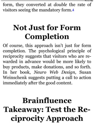 form, they converted at double the rate of
visitors seeing the mandatory form.4
Not Just for Form
Completion
Of course, this approach isn’t just for form
completion. The psychological principle of
reciprocity suggests that visitors who are re-
warded in advance would be more likely to
buy products, make donations, and so forth.
In her book, Neuro Web Design, Susan
Weinschenk suggests putting a call to action
immediately after the good content.
Brainfluence
Takeaway: Test the Re-
ciprocity Approach
677/743
 
